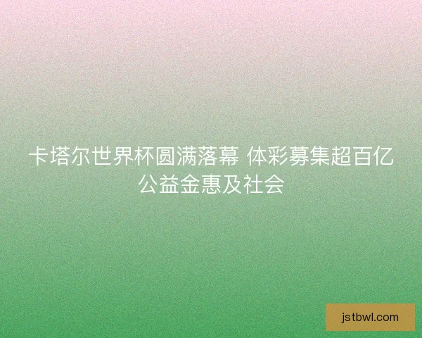 卡塔尔世界杯圆满落幕 体彩募集超百亿公益金惠及社会