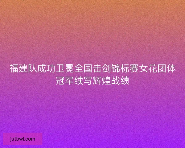 福建队成功卫冕全国击剑锦标赛女花团体冠军续写辉煌战绩