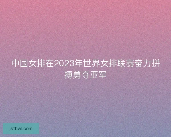 中国女排在2023年世界女排联赛奋力拼搏勇夺亚军