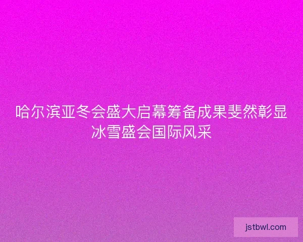 哈尔滨亚冬会盛大启幕筹备成果斐然彰显冰雪盛会国际风采