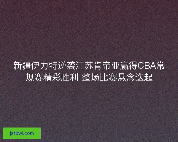 新疆伊力特逆袭江苏肯帝亚赢得CBA常规赛精彩胜利 整场比赛悬念迭起
