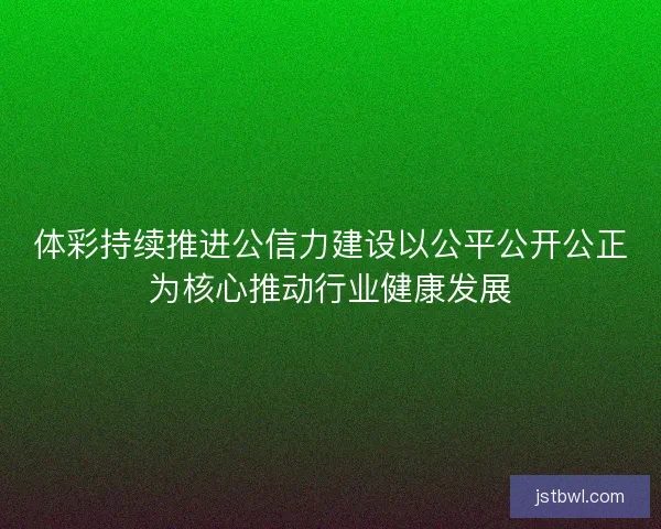 体彩持续推进公信力建设以公平公开公正为核心推动行业健康发展