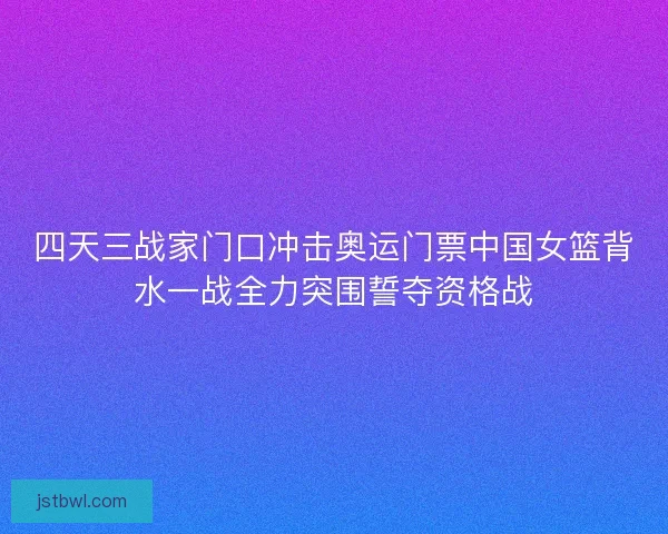 四天三战家门口冲击奥运门票中国女篮背水一战全力突围誓夺资格战