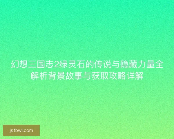 幻想三国志2绿灵石的传说与隐藏力量全解析背景故事与获取攻略详解