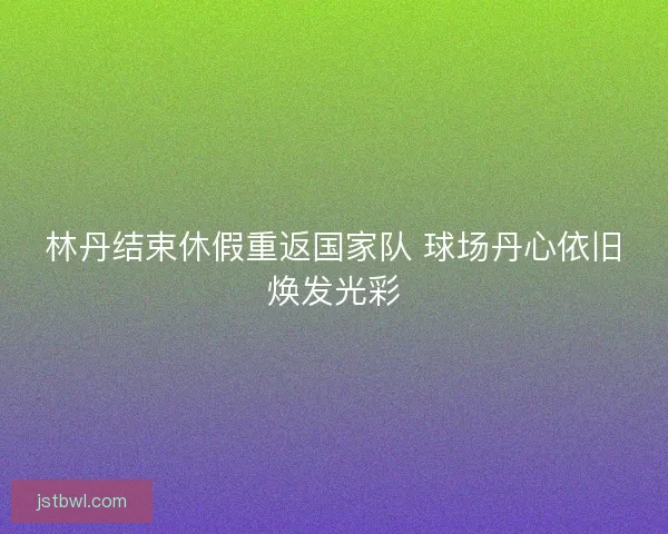 林丹结束休假重返国家队 球场丹心依旧焕发光彩