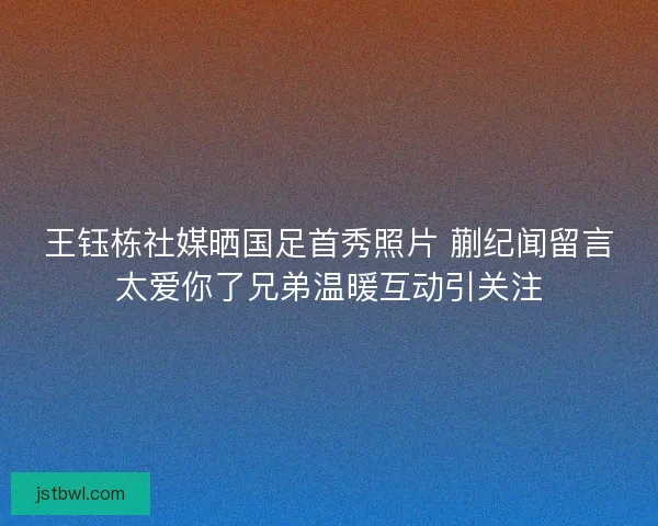 王钰栋社媒晒国足首秀照片 蒯纪闻留言太爱你了兄弟温暖互动引关注