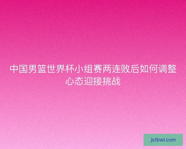 中国男篮世界杯小组赛两连败后如何调整心态迎接挑战