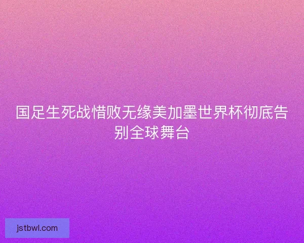 国足生死战惜败无缘美加墨世界杯彻底告别全球舞台