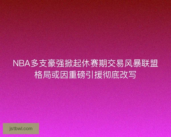 NBA多支豪强掀起休赛期交易风暴联盟格局或因重磅引援彻底改写